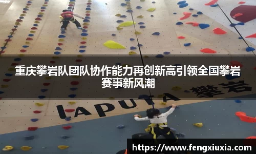 重庆攀岩队团队协作能力再创新高引领全国攀岩赛事新风潮